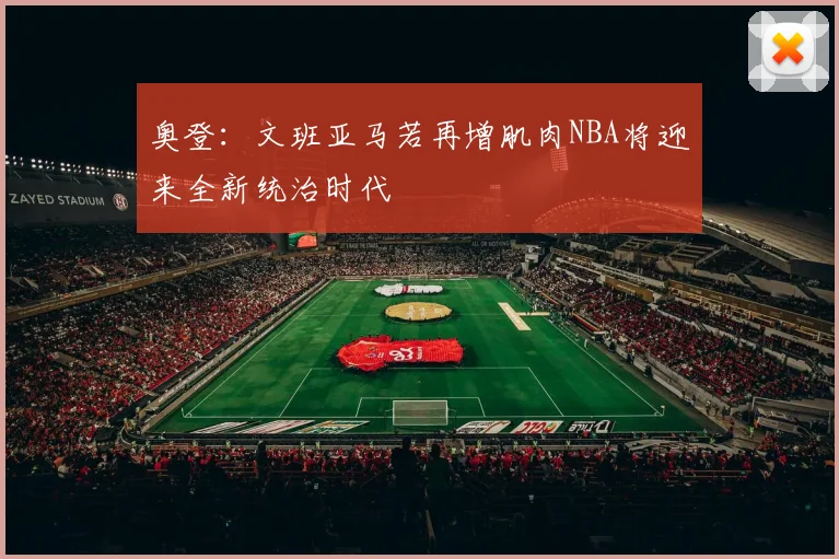 奥登:文班亚马若再增肌肉NBA将迎来全新统治时代