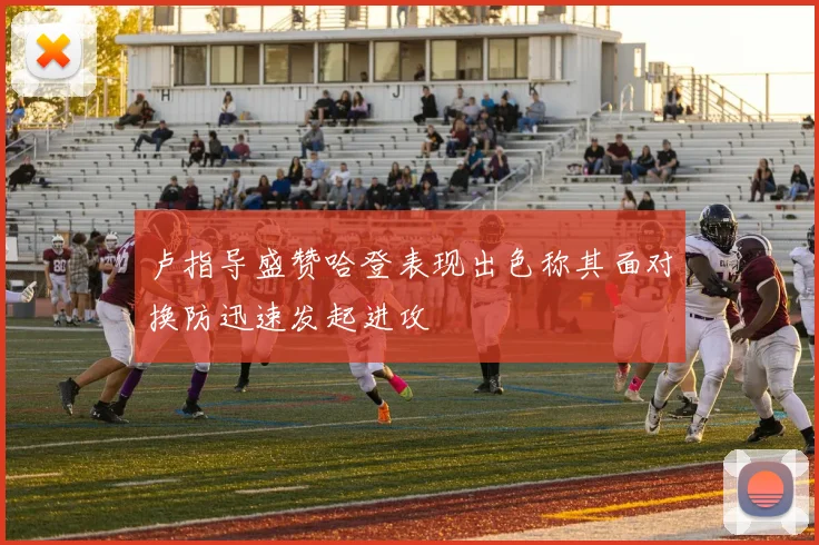 卢指导盛赞哈登表现出色称其面对换防迅速发起进攻
