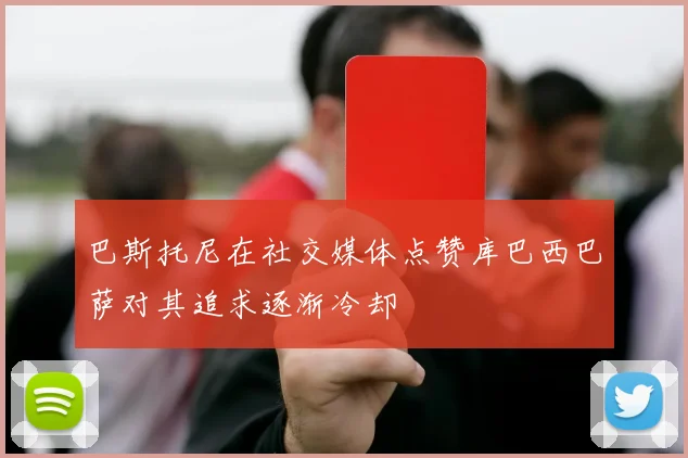 巴斯托尼在社交媒体点赞库巴西巴萨对其追求逐渐冷却