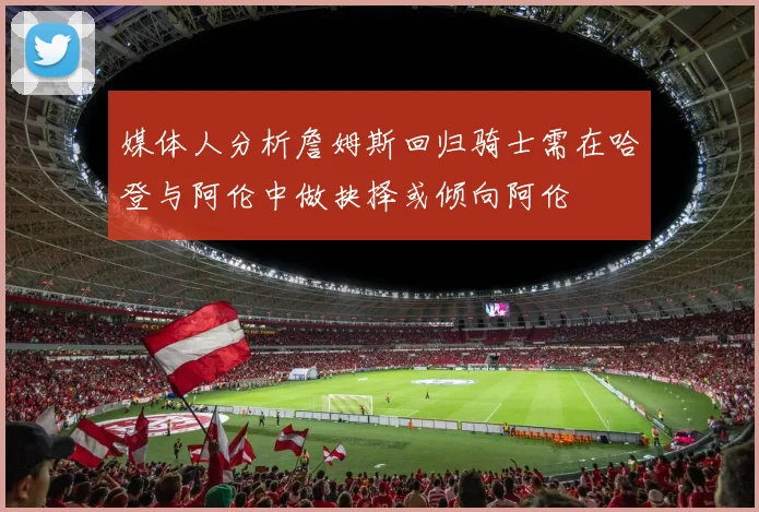 媒体人分析詹姆斯回归骑士需在哈登与阿伦中做抉择或倾向阿伦