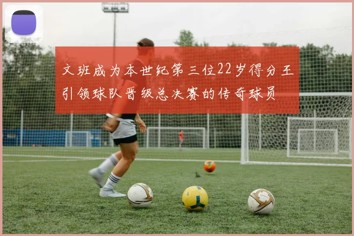 文班成为本世纪第三位22岁得分王引领球队晋级总决赛的传奇球员