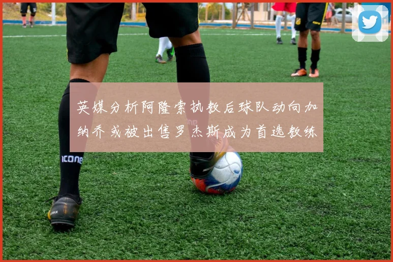 英媒分析阿隆索执教后球队动向加纳乔或被出售罗杰斯成为首选教练
