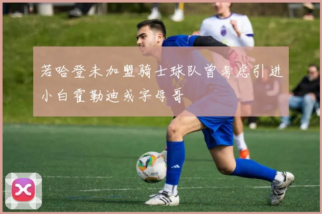 若哈登未加盟骑士球队曾考虑引进小白霍勒迪或字母哥
