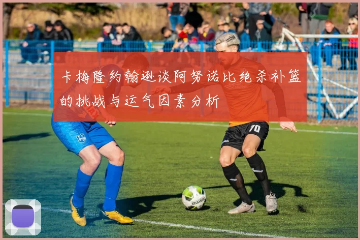 卡梅隆约翰逊谈阿努诺比绝杀补篮的挑战与运气因素分析