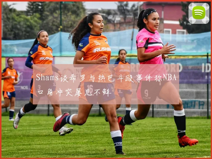 Shams谈希罗与热巴斗殴事件称NBA口角冲突屡见不鲜