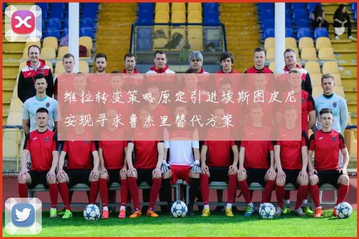 维拉转变策略原定引进埃斯图皮尼安现寻求鲁杰里替代方案