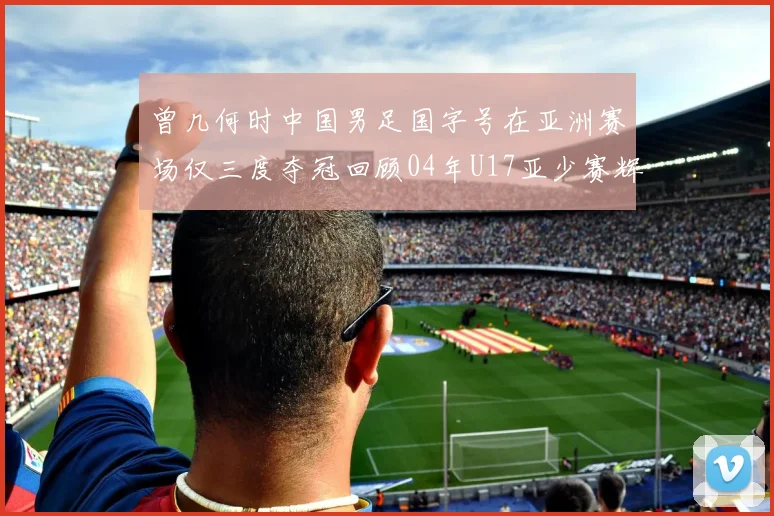 曾几何时中国男足国字号在亚洲赛场仅三度夺冠回顾04年U17亚少赛辉煌时刻