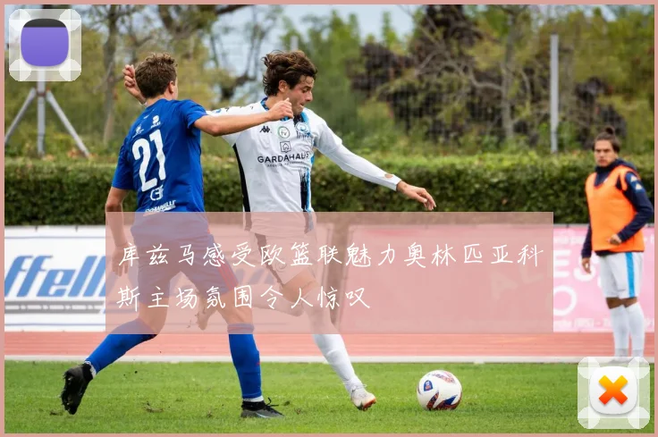 库兹马感受欧篮联魅力奥林匹亚科斯主场氛围令人惊叹