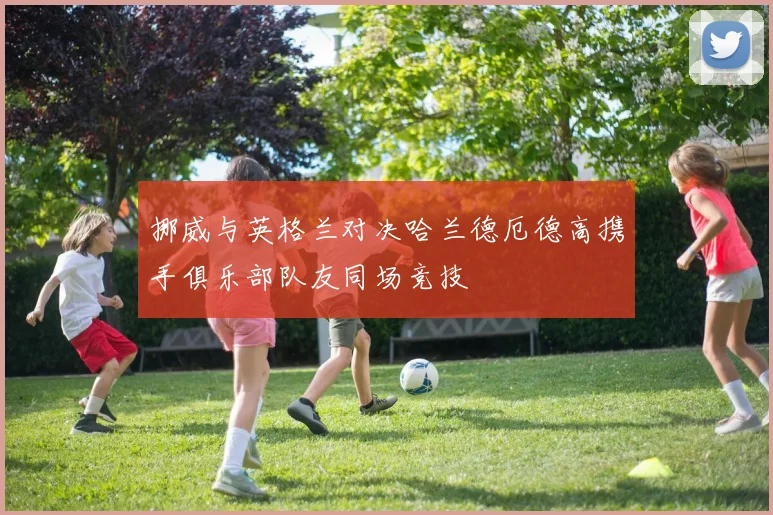 挪威与英格兰对决哈兰德厄德高携手俱乐部队友同场竞技