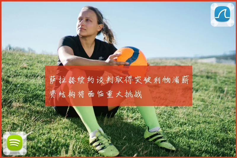 萨拉赫续约谈判取得突破利物浦薪资结构将面临重大挑战