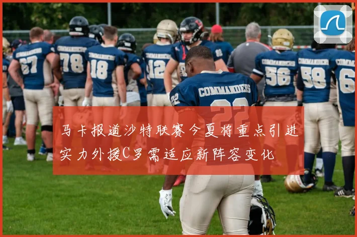 马卡报道沙特联赛今夏将重点引进实力外援C罗需适应新阵容变化