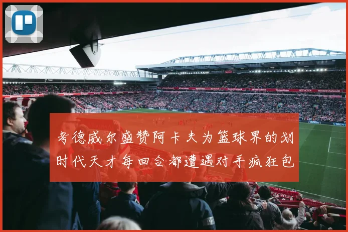 考德威尔盛赞阿卡夫为篮球界的划时代天才每回合都遭遇对手疯狂包夹挑战