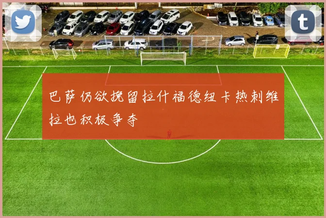巴萨仍欲挽留拉什福德纽卡热刺维拉也积极争夺