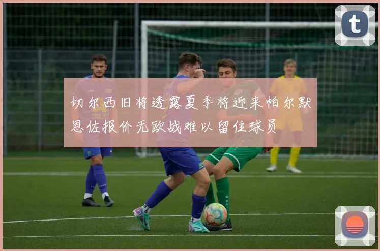 切尔西旧将透露夏季将迎来帕尔默恩佐报价无欧战难以留住球员