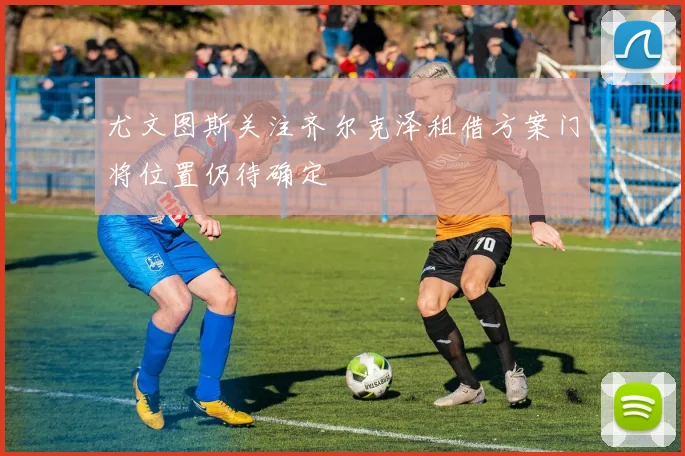 尤文图斯关注齐尔克泽租借方案门将位置仍待确定