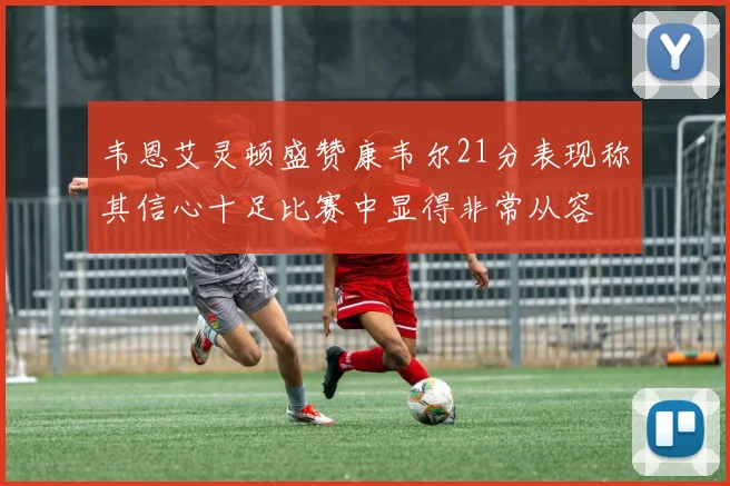 韦恩艾灵顿盛赞康韦尔21分表现称其信心十足比赛中显得非常从容