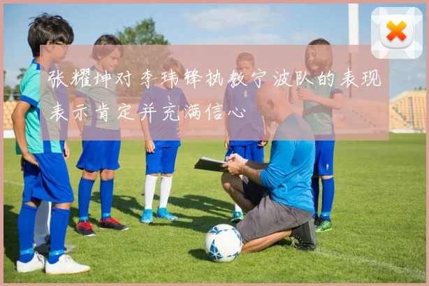 张耀坤对李玮锋执教宁波队的表现表示肯定并充满信心