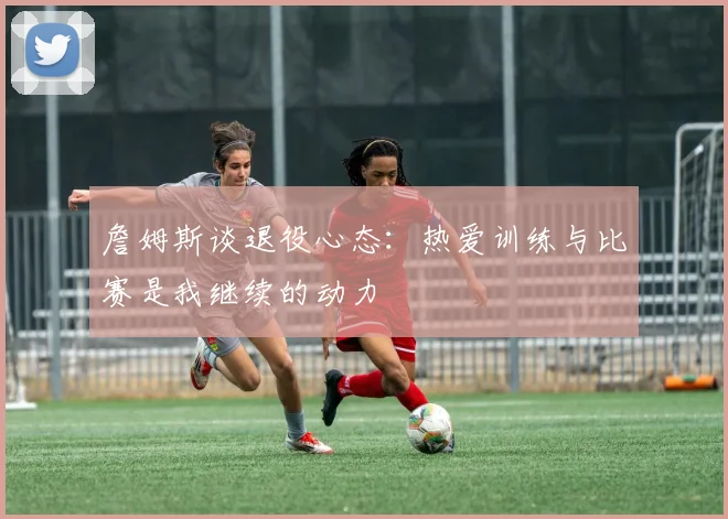 詹姆斯谈退役心态：热爱训练与比赛是我继续的动力