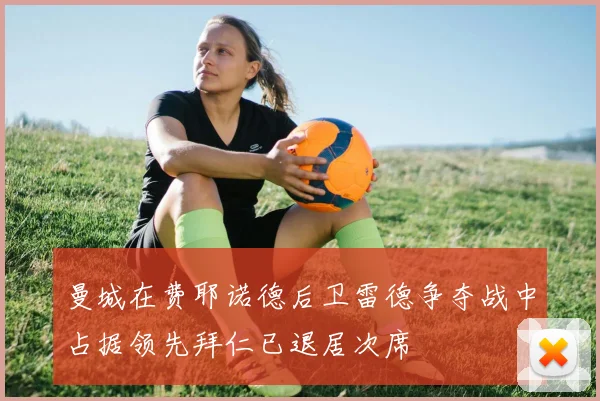 曼城在费耶诺德后卫雷德争夺战中占据领先拜仁已退居次席