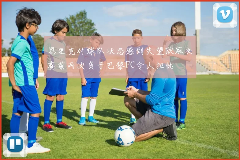 恩里克对球队状态感到失望欧冠决赛前两次负于巴黎FC令人担忧