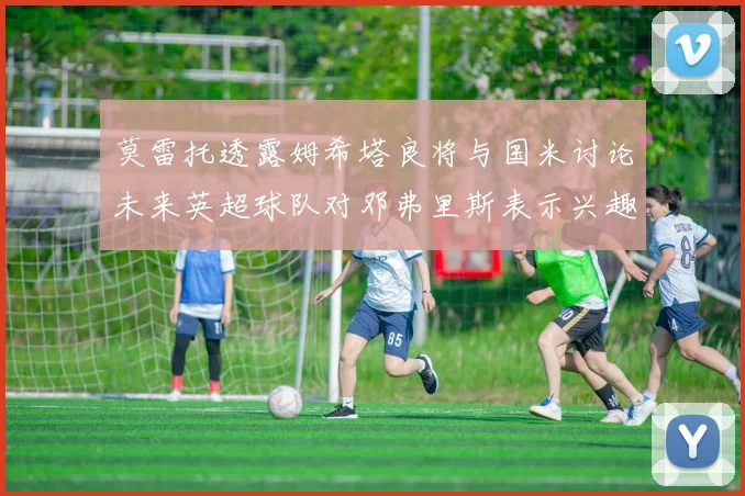 莫雷托透露姆希塔良将与国米讨论未来英超球队对邓弗里斯表示兴趣