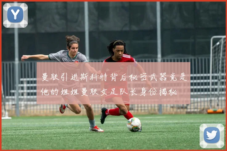 曼联引进斯科特背后秘密武器竟是他的姐姐曼联女足队长身份揭秘