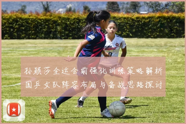 孙颖莎全运会前强化训练策略解析国乒女队阵容布局与备战思路探讨