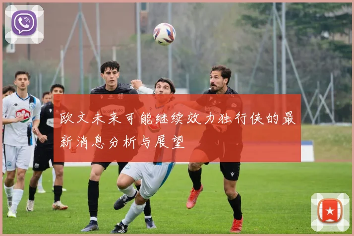 欧文未来可能继续效力独行侠的最新消息分析与展望