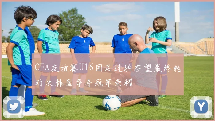 CFA友谊赛U16国足连胜在望最终轮对决韩国争夺冠军荣耀