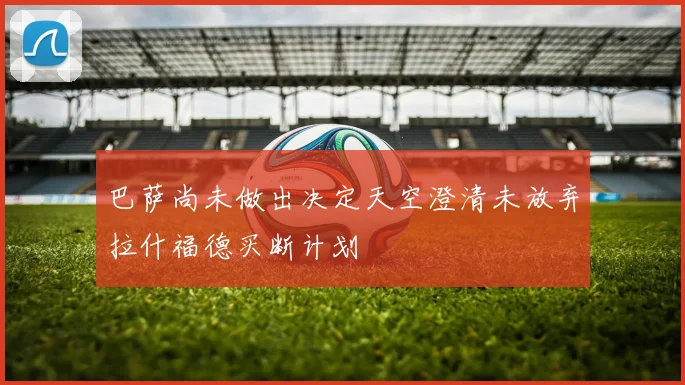 巴萨尚未做出决定天空澄清未放弃拉什福德买断计划