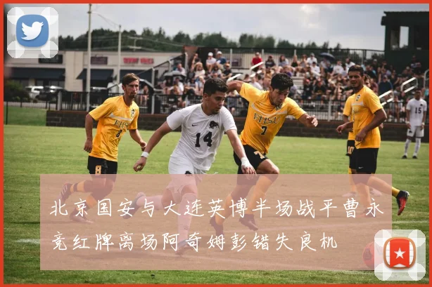 北京国安与大连英博半场战平曹永竞红牌离场阿奇姆彭错失良机