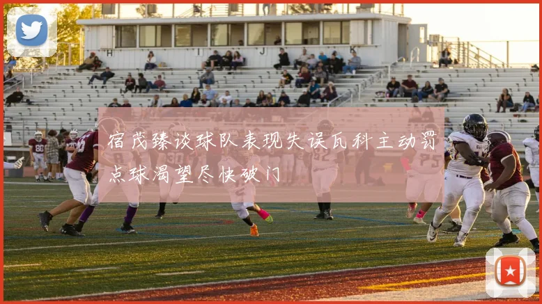 宿茂臻谈球队表现失误瓦科主动罚点球渴望尽快破门