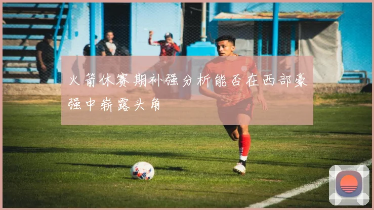 火箭休赛期补强分析能否在西部豪强中崭露头角