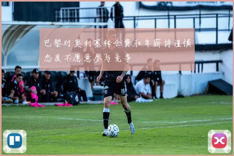 巴黎对奥利塞转会费和年薪持谨慎态度不愿意参与竞争