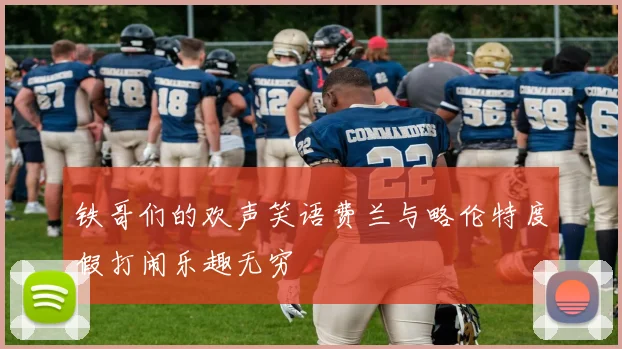 铁哥们的欢声笑语费兰与略伦特度假打闹乐趣无穷