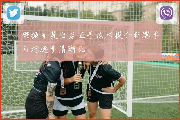 樊振东复出后正手技术提升新赛季目标逐步清晰化